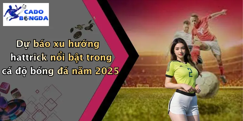 Dự báo xu hướng hattrick nổi bật trong cá độ bóng đá năm 2025